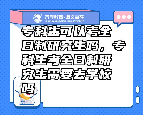 专科生可以考全日制研究生吗，专科生考全日制研究生需要去学校吗