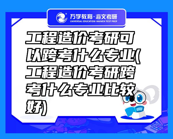 工程造价考研可以跨考什么专业(工程造价考研跨考什么专业比较好)