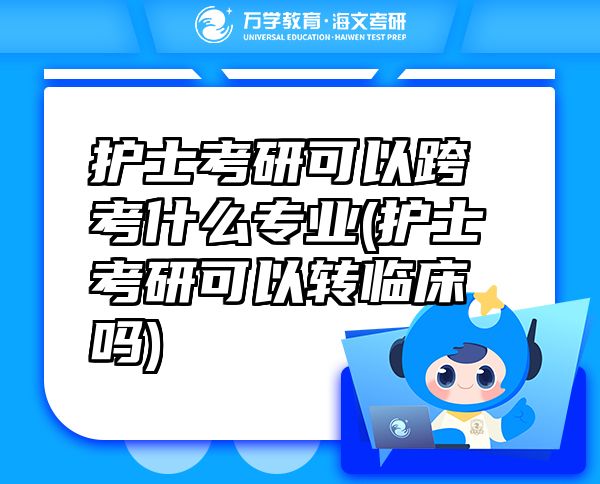 护士考研可以跨考什么专业(护士考研可以转临床吗)