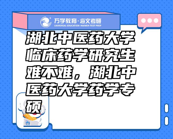 湖北中医药大学临床药学研究生难不难，湖北中医药大学药学专硕