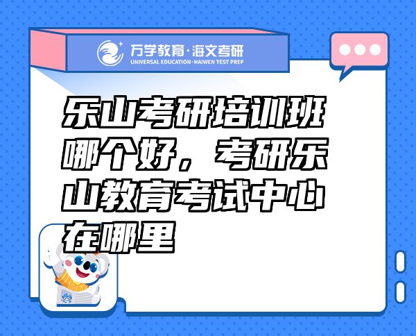 乐山考研培训班哪个好，考研乐山教育考试中心在哪里