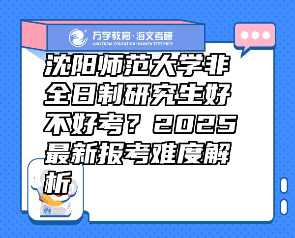 沈阳师范大学非全日制研究生好不好考？2025最新报考难度解析